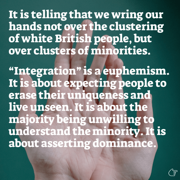 It is telling that we wring our hands not over the clustering of white British people, but over clusters of minorities. “Integration” is a euphemism. It is about expecting people to erase their uniqueness and live unseen. It is about the majority being unwilling to understand the minority. It is about asserting dominance.